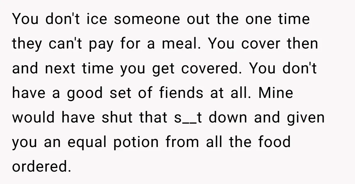 You don't ice someone out the one time they can't pay for a meal. You cover then and next time you get covered. You don't have a good set of...