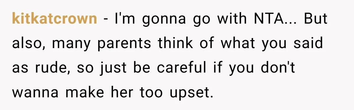 kitkatcrown - I'm gonna go with NTA... But also, many parents think of what you said as rude, so just be careful if you don't wanna make her too upset.
