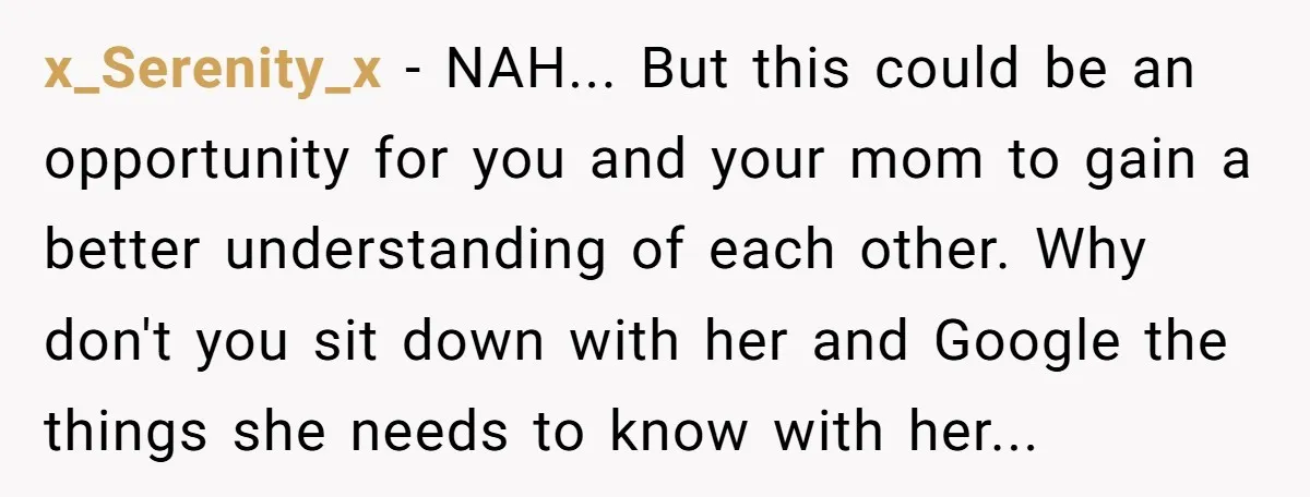 x_Serenity_x - NAH... But this could be an opportunity for you and your mom to gain a better understanding of each other. Why don't you sit down with her and...