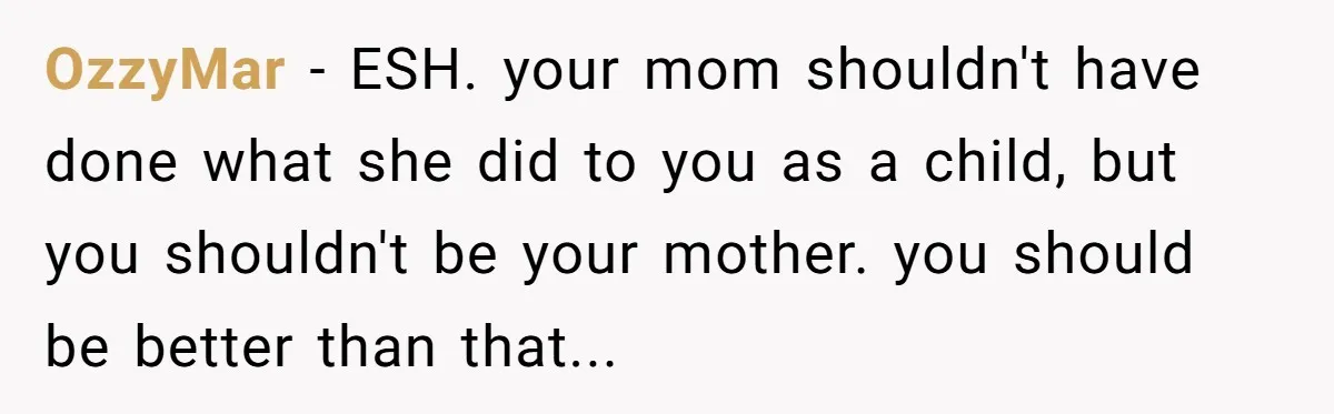 OzzyMar - ESH. your mom shouldn't have done what she did to you as a child, but you shouldn't be your mother. you should be better than that...