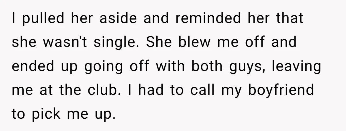 I pulled her aside and reminded her that she wasn't single. She blew me off and ended up going off with both guys, leaving me at the club. I had...