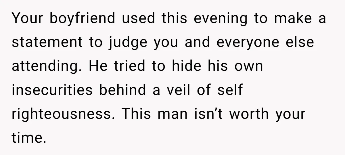 Your boyfriend used this evening to make a statement to judge you and everyone else attending. He tried to hide his own insecurities behind a veil of self righteousness. This...