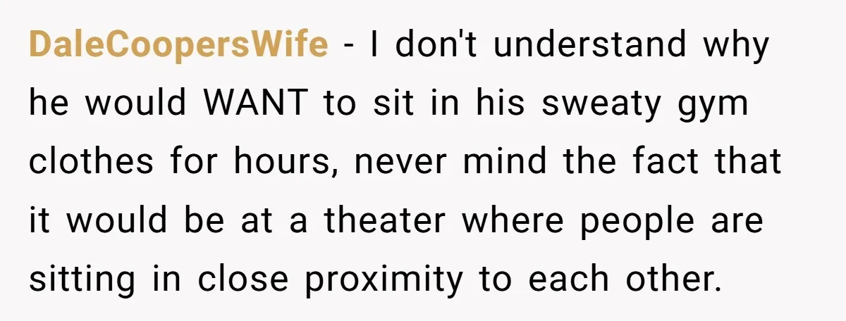 DaleCoopersWife − I don't understand why he would WANT to sit in his sweaty gym clothes for hours, never mind the fact that it would be at a theater where...