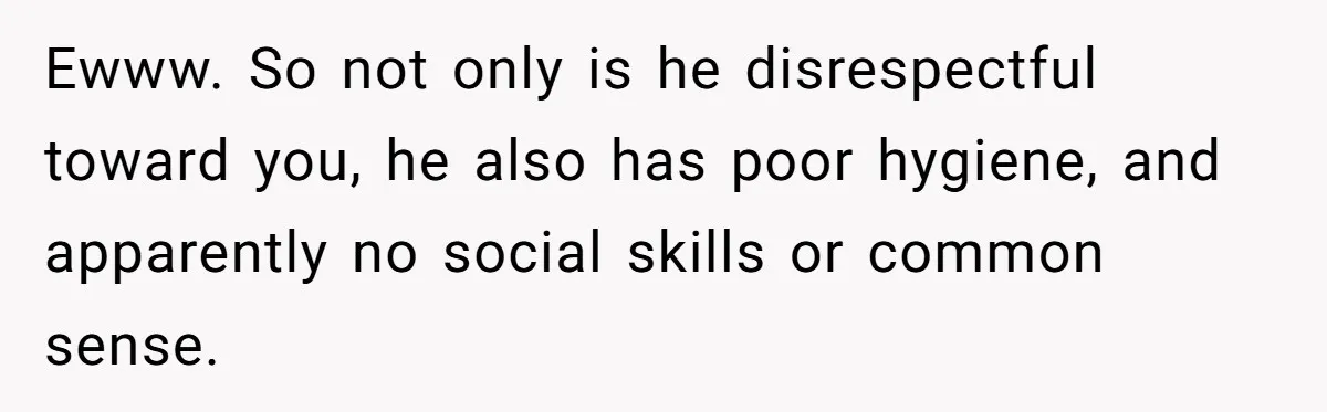 Ewww. So not only is he disrespectful toward you, he also has poor hygiene, and apparently no social skills or common sense.