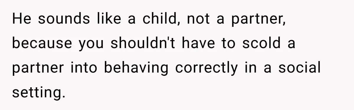He sounds like a child, not a partner, because you shouldn't have to scold a partner into behaving correctly in a social setting.