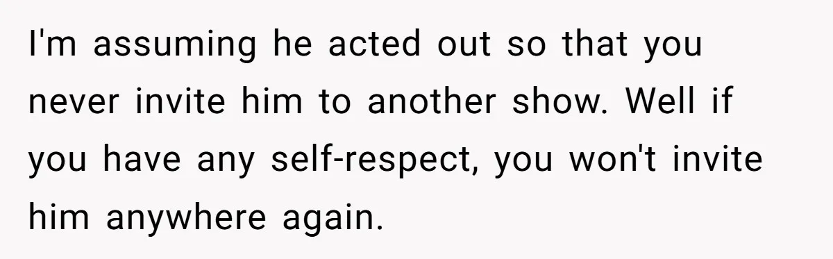 I'm assuming he acted out so that you never invite him to another show. Well if you have any self-respect, you won't invite him anywhere again.