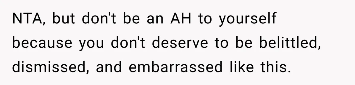 NTA, but don't be an AH to yourself because you don't deserve to be belittled, dismissed, and embarrassed like this.