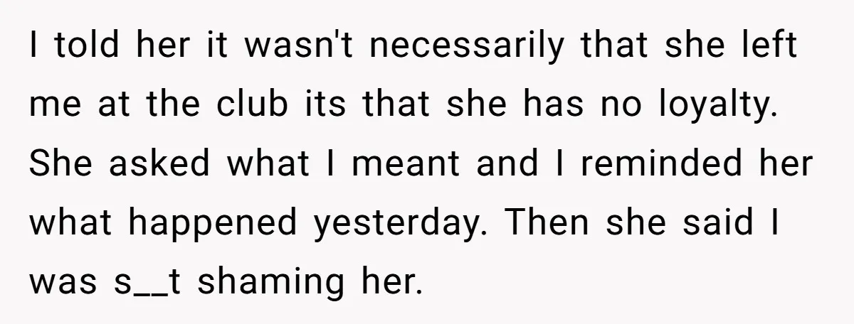 I told her it wasn't necessarily that she left me at the club its that she has no loyalty. She asked what I meant and I reminded her what happened...