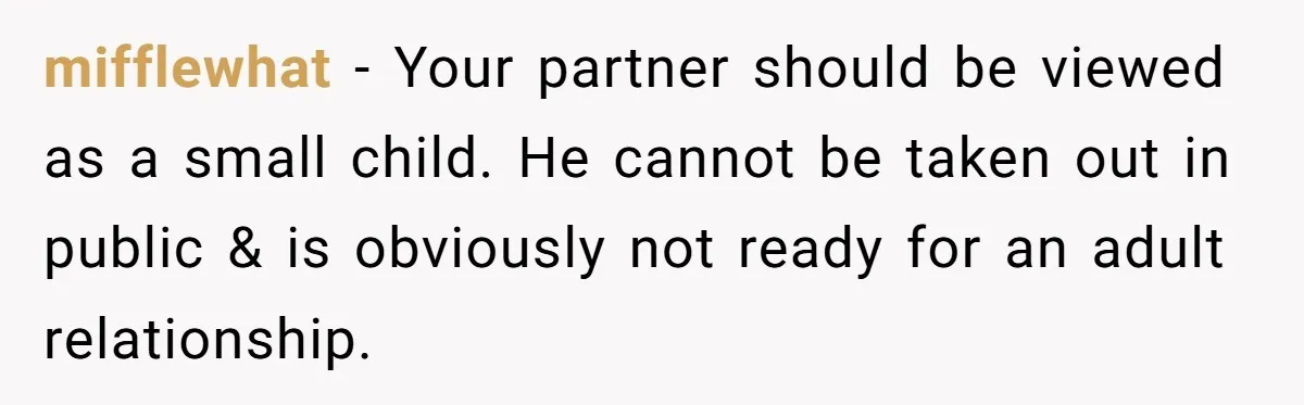 mifflewhat − Your partner should be viewed as a small child. He cannot be taken out in public & is obviously not ready for an adult relationship.