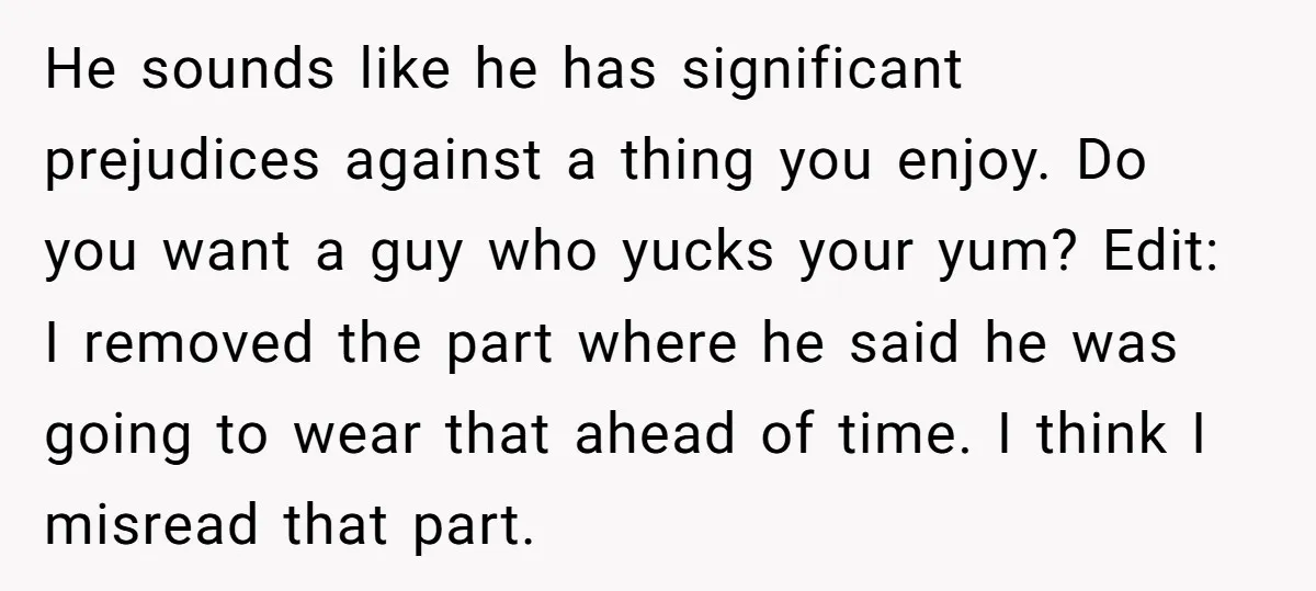He sounds like he has significant prejudices against a thing you enjoy. Do you want a guy who yucks your yum? Edit: I removed the part where he said he...