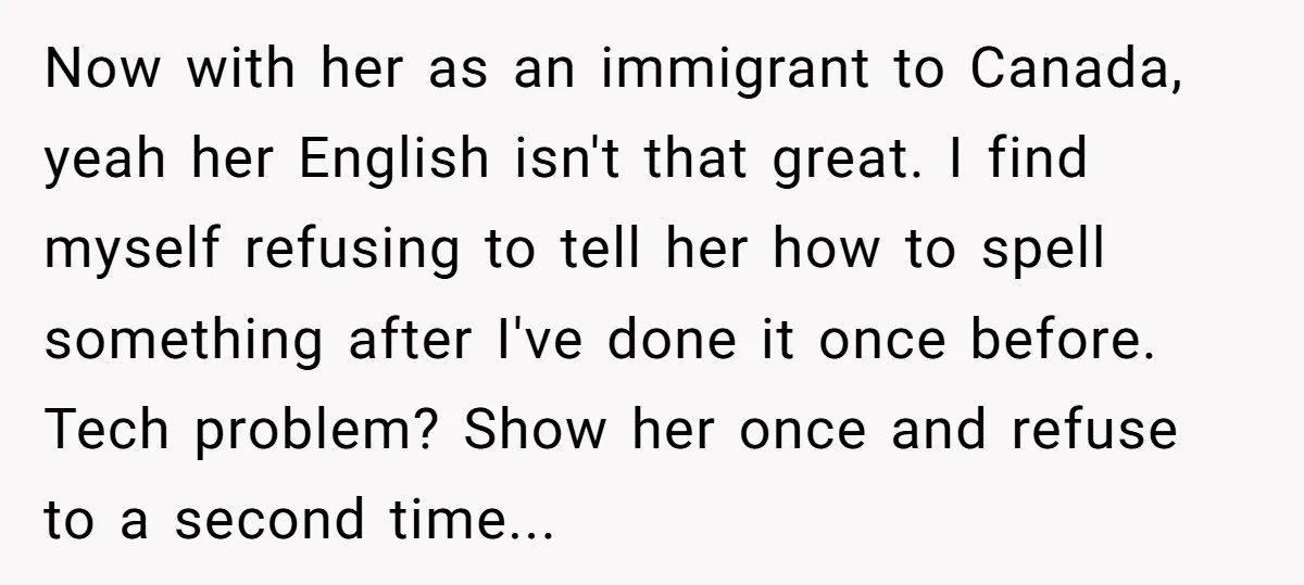 Now with her as an immigrant to Canada, yeah her English isn't that great. I find myself refusing to tell her how to spell something after I've done it once...