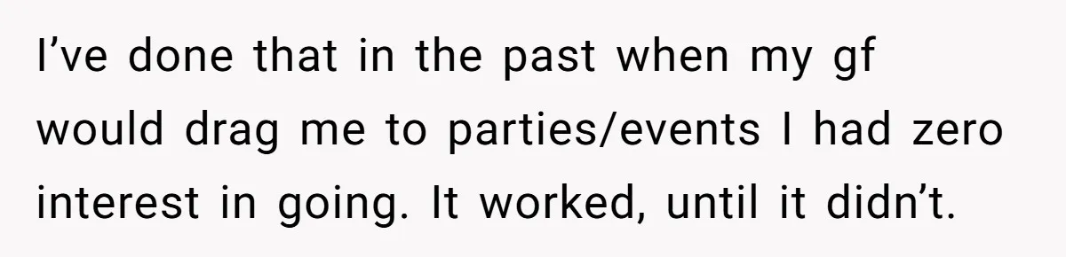 I’ve done that in the past when my gf would drag me to parties/events I had zero interest in going. It worked, until it didn’t.
