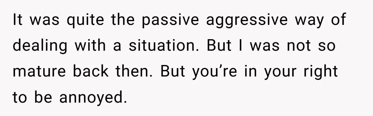 It was quite the passive aggressive way of dealing with a situation. But I was not so mature back then. But you’re in your right to be annoyed.