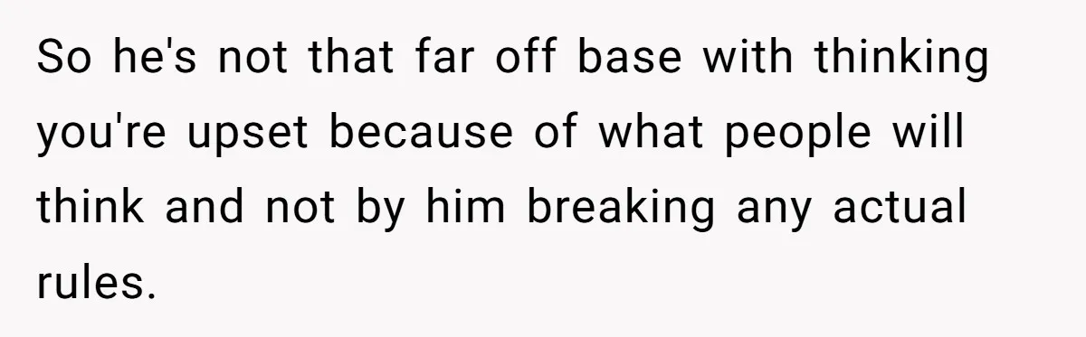 So he's not that far off base with thinking you're upset because of what people will think and not by him breaking any actual rules.