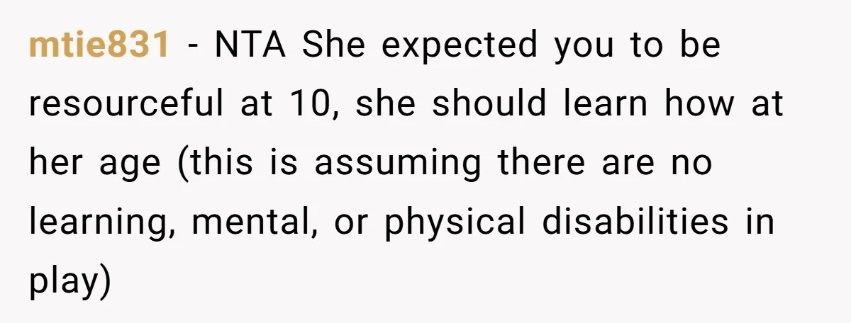 mtie831 - NTA She expected you to be resourceful at 10, she should learn how at her age (this is assuming there are no learning, mental, or physical disabilities in...