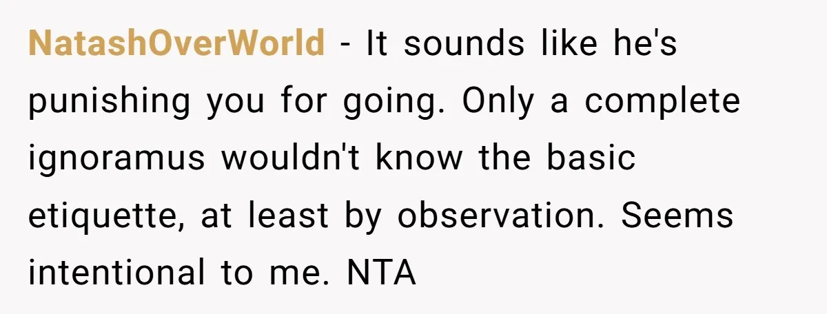 NatashOverWorld − It sounds like he's punishing you for going. Only a complete ignoramus wouldn't know the basic etiquette, at least by observation. Seems intentional to me. NTA