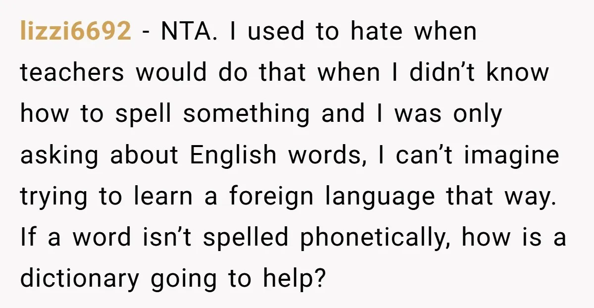 lizzi6692 - NTA. I used to hate when teachers would do that when I didn’t know how to spell something and I was only asking about English words, I can’t...