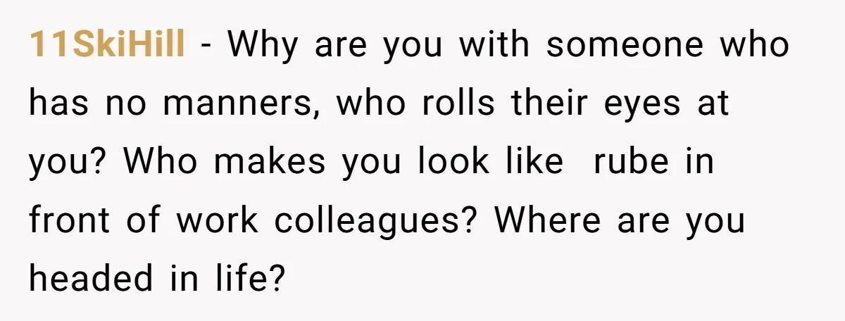 11SkiHill − Why are you with someone who has no manners, who rolls their eyes at you? Who makes you look like rube in front of work colleagues? Where are...