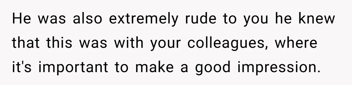 He was also extremely rude to you he knew that this was with your colleagues, where it's important to make a good impression.