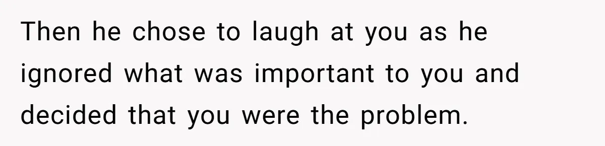 Then he chose to laugh at you as he ignored what was important to you and decided that you were the problem.