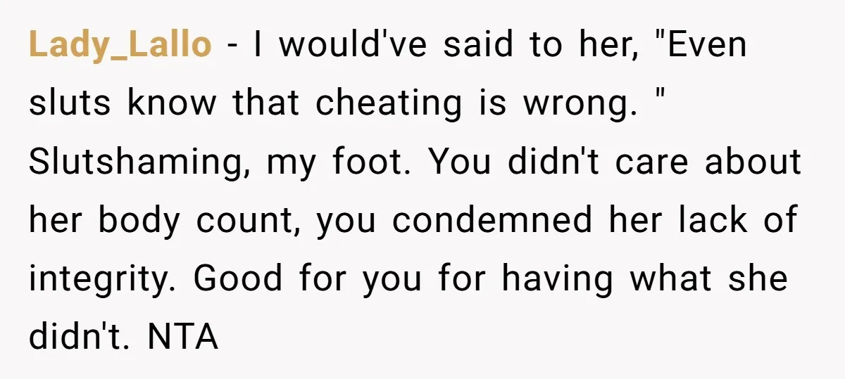 Lady_Lallo − I would've said to her, "Even sluts know that cheating is wrong. " Slutshaming, my foot. You didn't care about her body count, you condemned her lack of...