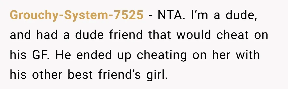 Grouchy-System-7525 − NTA. I’m a dude, and had a dude friend that would cheat on his GF. He ended up cheating on her with his other best friend’s girl.