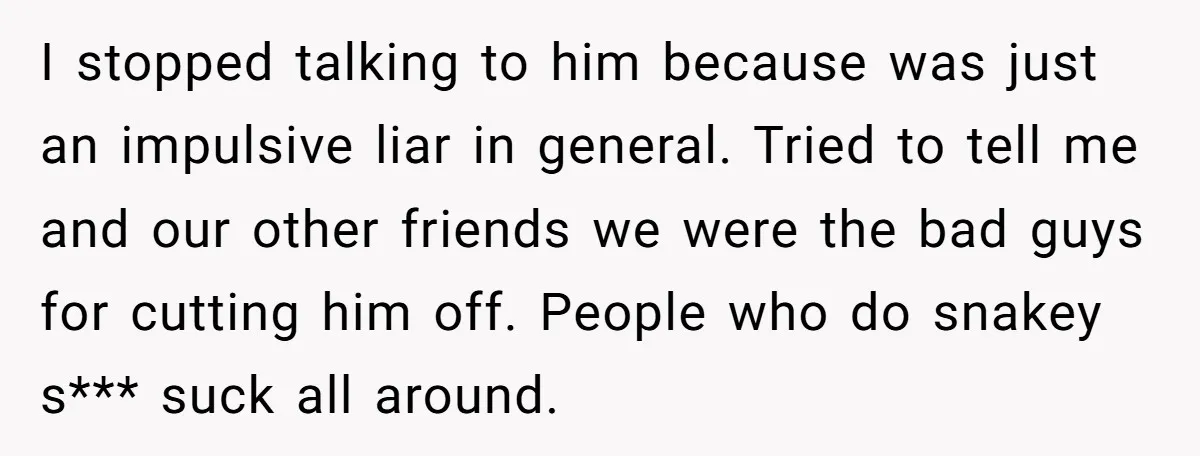 I stopped talking to him because was just an impulsive liar in general. Tried to tell me and our other friends we were the bad guys for cutting him off....