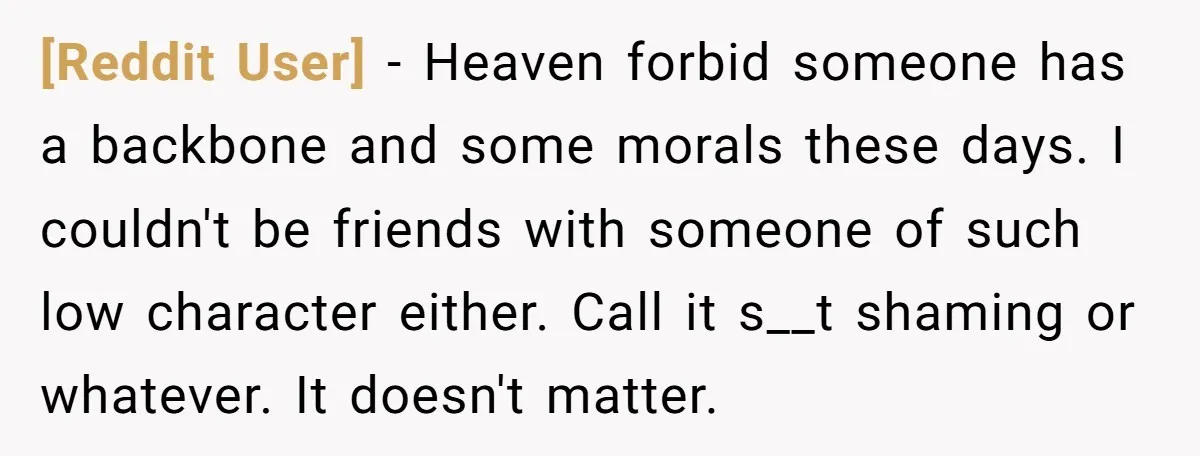 [Reddit User] − Heaven forbid someone has a backbone and some morals these days. I couldn't be friends with someone of such low character either. Call it s__t shaming or...