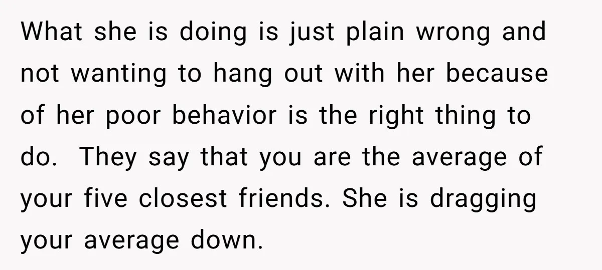 What she is doing is just plain wrong and not wanting to hang out with her because of her poor behavior is the right thing to do. They say that...