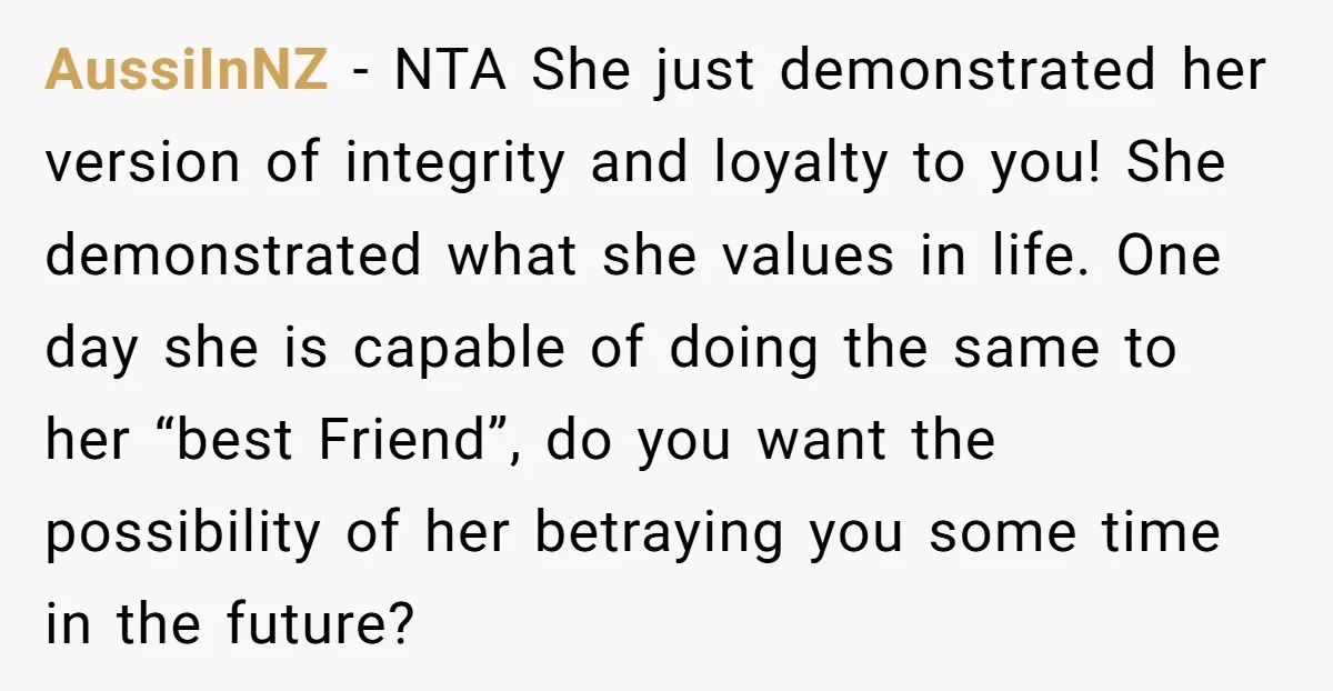AussiInNZ − NTA She just demonstrated her version of integrity and loyalty to you! She demonstrated what she values in life. One day she is capable of doing the same...