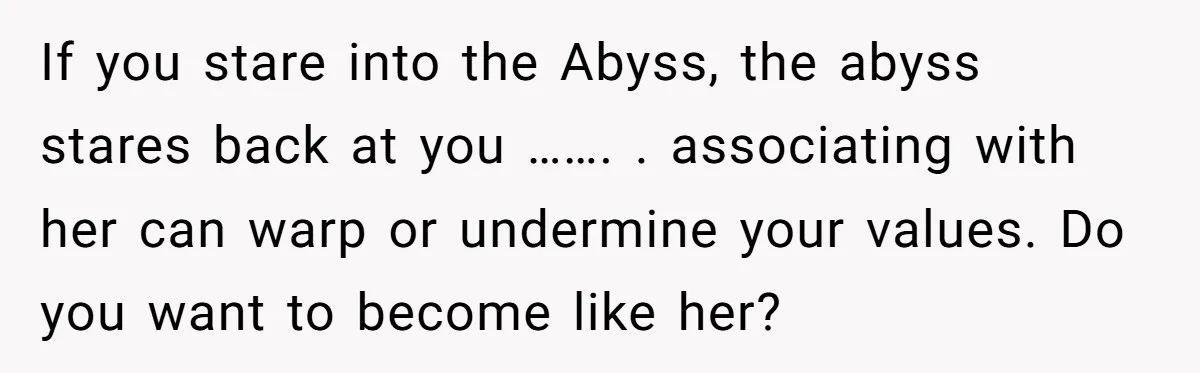 If you stare into the Abyss, the abyss stares back at you ……. . associating with her can warp or undermine your values. Do you want to become like her?