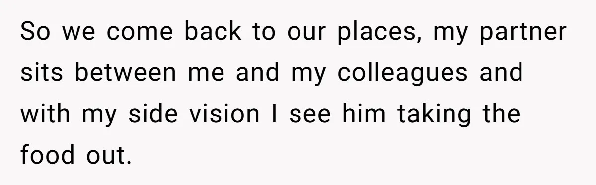 So we come back to our places, my partner sits between me and my colleagues and with my side vision I see him taking the food out.