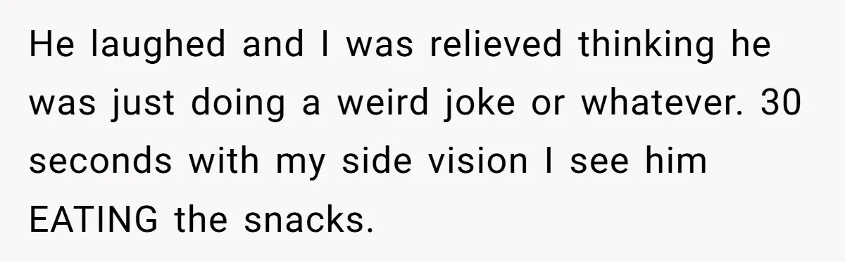 He laughed and I was relieved thinking he was just doing a weird joke or whatever. 30 seconds with my side vision I see him EATING the snacks.