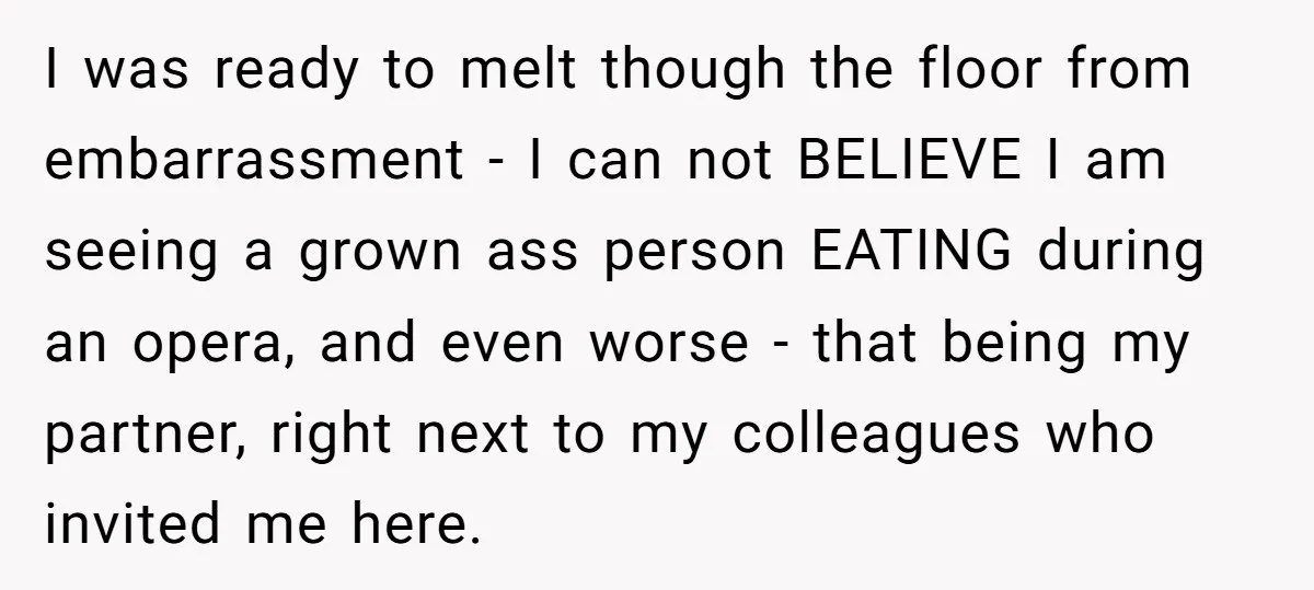 I was ready to melt though the floor from embarrassment - I can not BELIEVE I am seeing a grown ass person EATING during an opera, and even worse -...