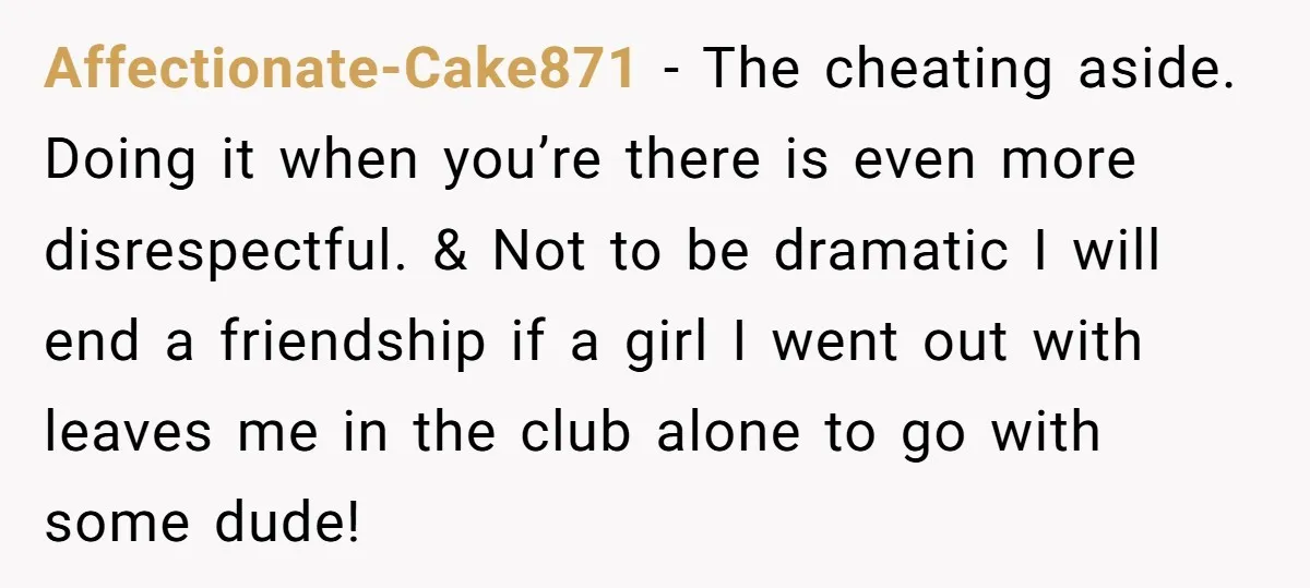 Affectionate-Cake871 − The cheating aside. Doing it when you’re there is even more disrespectful. & Not to be dramatic I will end a friendship if a girl I went out...