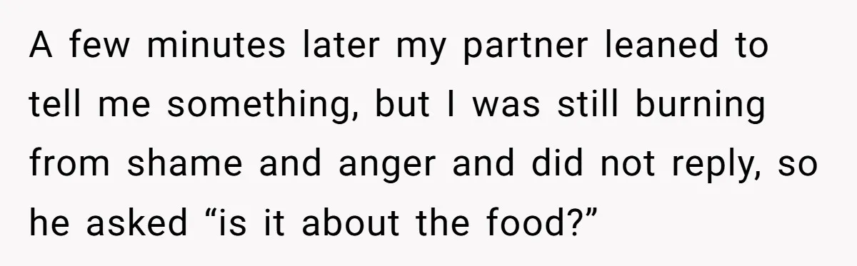 A few minutes later my partner leaned to tell me something, but I was still burning from shame and anger and did not reply, so he asked “is it about...