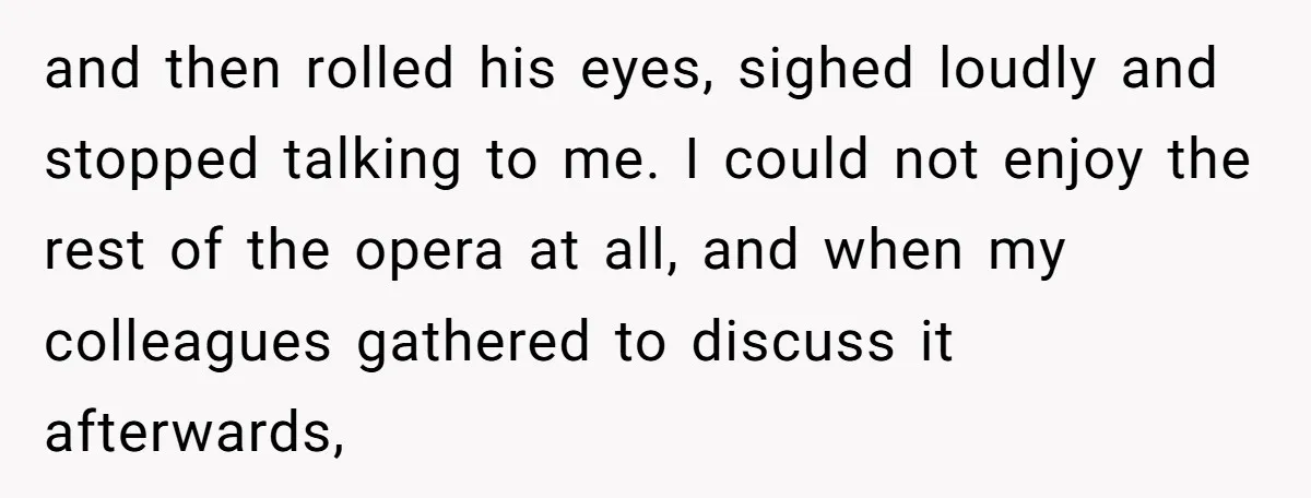 and then rolled his eyes, sighed loudly and stopped talking to me. I could not enjoy the rest of the opera at all, and when my colleagues gathered to discuss...