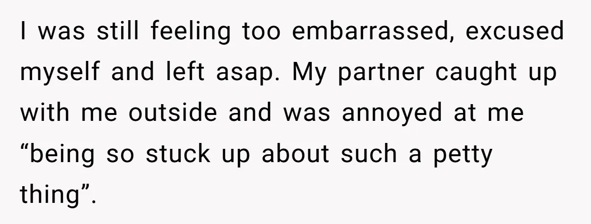 I was still feeling too embarrassed, excused myself and left asap. My partner caught up with me outside and was annoyed at me “being so stuck up about such a...