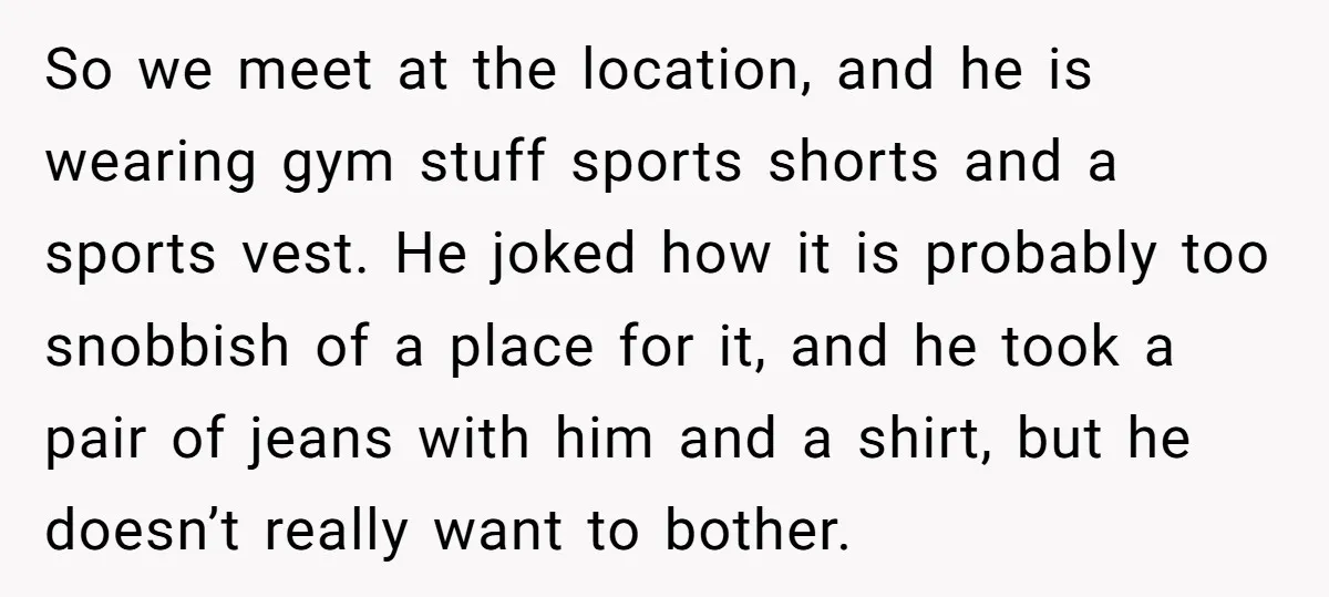 So we meet at the location, and he is wearing gym stuff sports shorts and a sports vest. He joked how it is probably too snobbish of a place for...