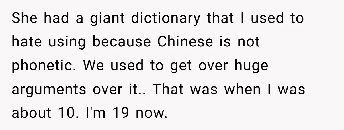 She had a giant dictionary that I used to hate using because Chinese is not phonetic. We used to get over huge arguments over it.. That was when I was...