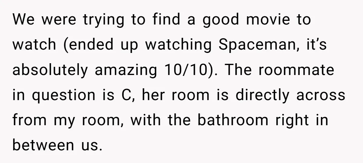We were trying to find a good movie to watch (ended up watching Spaceman, it’s absolutely amazing 10/10). The roommate in question is C, her room is directly across from...