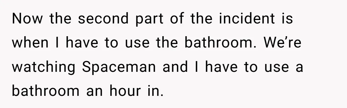 Now the second part of the incident is when I have to use the bathroom. We’re watching Spaceman and I have to use a bathroom an hour in.