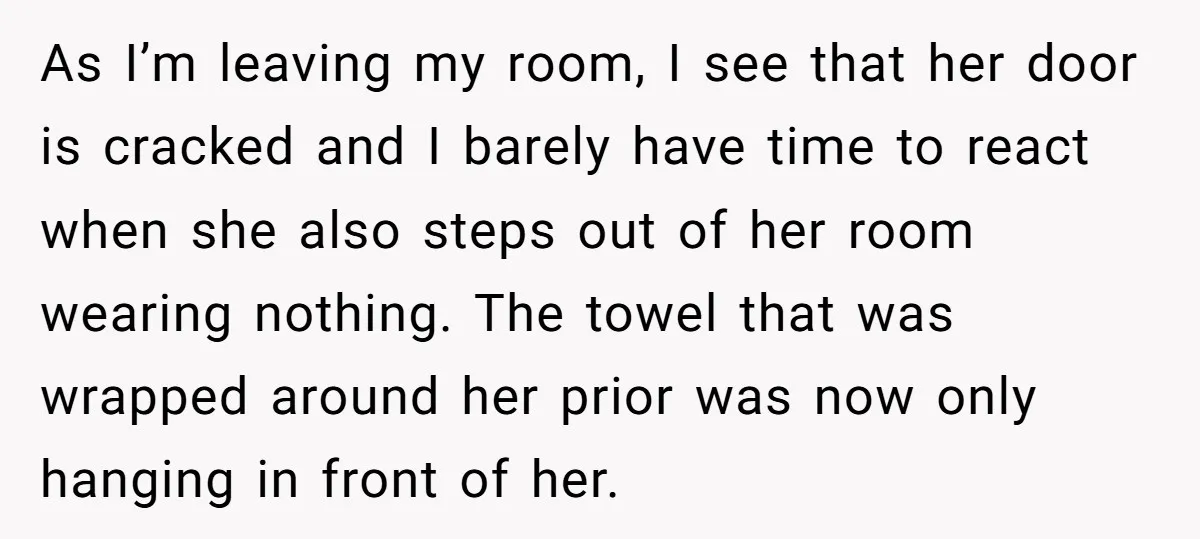 As I’m leaving my room, I see that her door is cracked and I barely have time to react when she also steps out of her room wearing nothing. The...