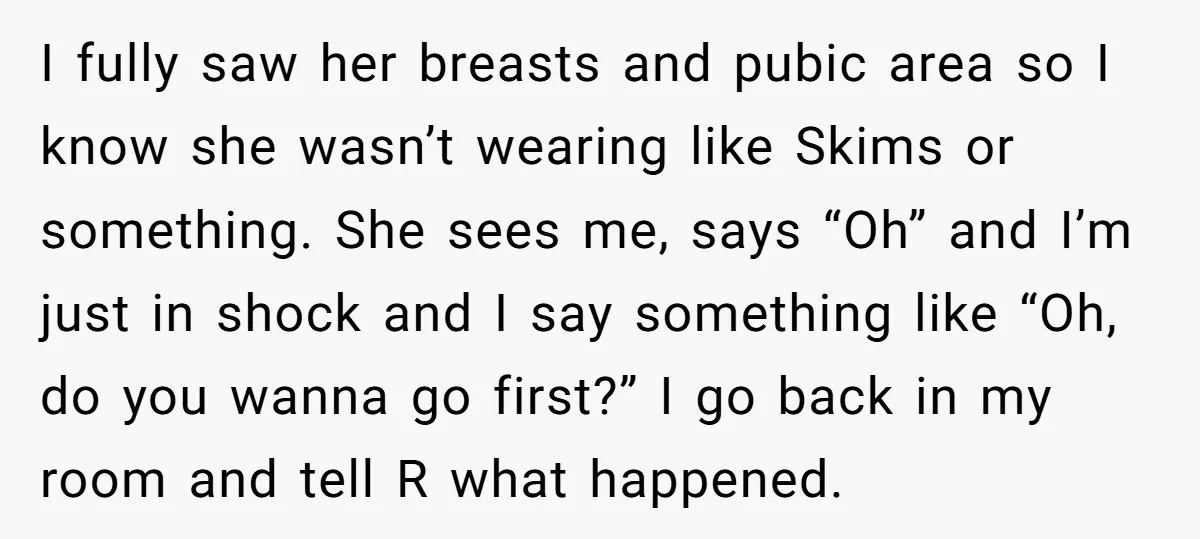 I fully saw her breasts and pubic area so I know she wasn’t wearing like Skims or something. She sees me, says “Oh” and I’m just in shock and I...