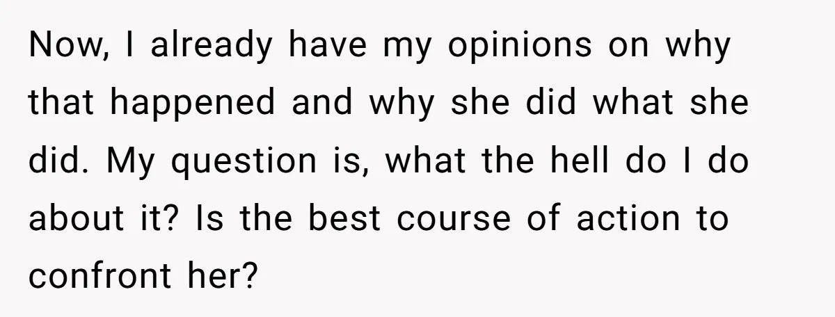 Now, I already have my opinions on why that happened and why she did what she did. My question is, what the hell do I do about it? Is the...