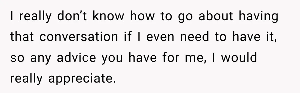 I really don’t know how to go about having that conversation if I even need to have it, so any advice you have for me, I would really appreciate.