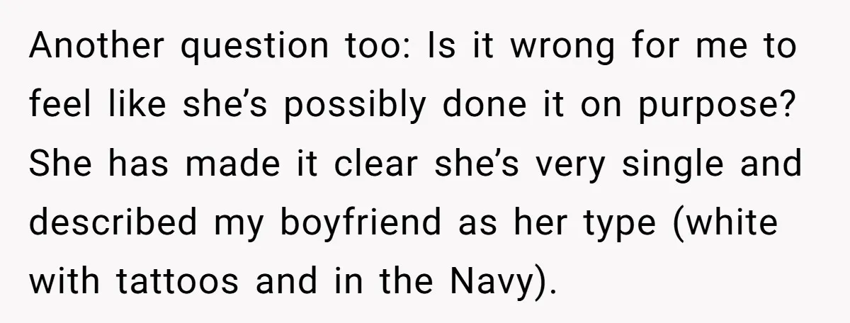Another question too: Is it wrong for me to feel like she’s possibly done it on purpose? She has made it clear she’s very single and described my boyfriend as...