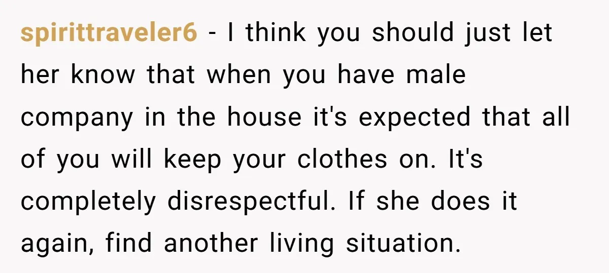 spirittraveler6 − I think you should just let her know that when you have male company in the house it's expected that all of you will keep your clothes on....