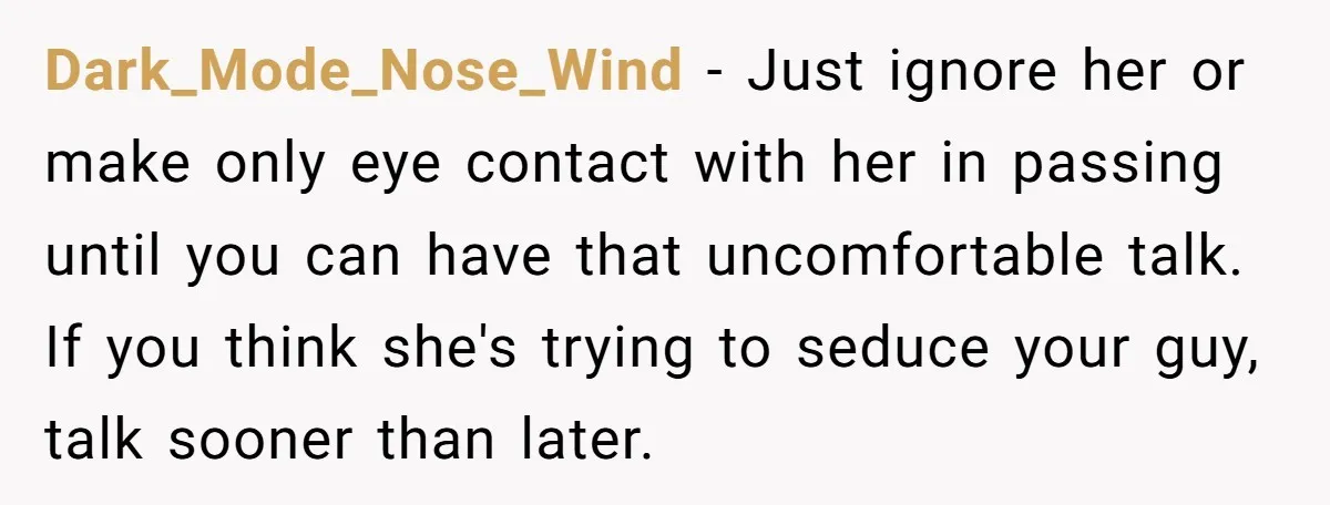 Dark_Mode_Nose_Wind − Just ignore her or make only eye contact with her in passing until you can have that uncomfortable talk. If you think she's trying to seduce your guy,...
