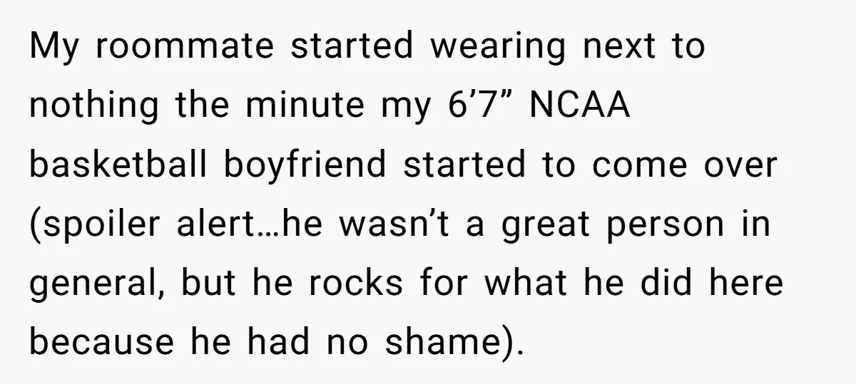 My roommate started wearing next to nothing the minute my 6’7” NCAA basketball boyfriend started to come over (spoiler alert…he wasn’t a great person in general, but he rocks for...